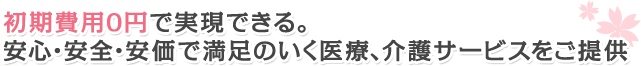 初期費用0円で実現できる。安心・安全・安価で満足のいく医療、介護サービスをご提供